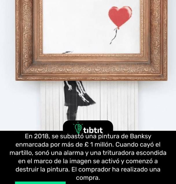En 2018, se subastó una pintura de Banksy enmarcada por más de £ 1 millón. Cuando cayó el martillo, sonó una alarma y una trituradora escondida en el marco de la imagen se activó y comenzó a destruir la pintura. El comprador ha realizado una compra.