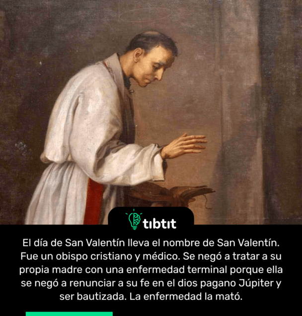 El día de San Valentín lleva el nombre de San Valentín. Fue un obispo cristiano y médico. Se negó a tratar a su propia madre con una enfermedad terminal porque ella se negó a renunciar a su fe en el dios pagano Júpiter y ser bautizada. La enfermedad la mató.