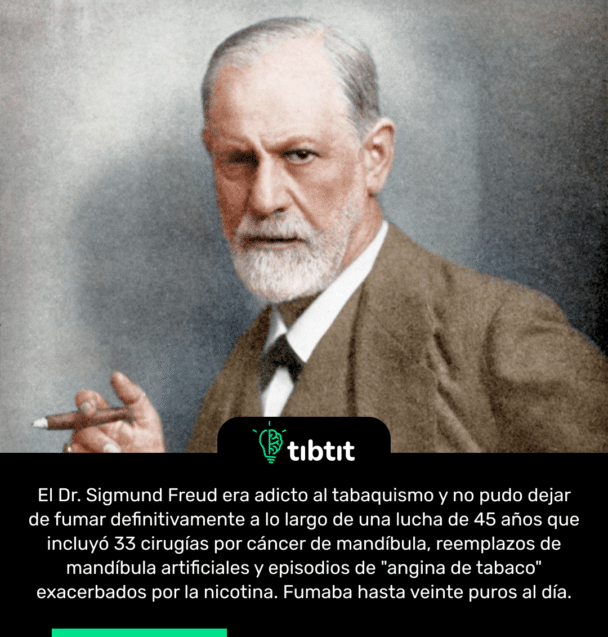 El Dr. Sigmund Freud era adicto al tabaquismo y no pudo dejar de fumar definitivamente a lo largo de una lucha de 45 años que incluyó 33 cirugías por cáncer de mandíbula, reemplazos de mandíbula artificiales y episodios de "angina de tabaco" exacerbados por la nicotina. Fumaba hasta veinte puros al día.