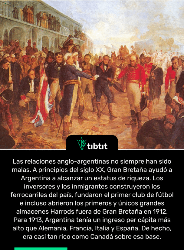 Las relaciones anglo-argentinas no siempre han sido malas. A principios del siglo XX, Gran Bretaña ayudó a Argentina a alcanzar un estatus de riqueza. Los inversores y los inmigrantes construyeron los ferrocarriles del país, fundaron el primer club de fútbol e incluso abrieron los primeros y únicos grandes almacenes Harrods fuera de Gran Bretaña en 1912. Para 1913, Argentina tenía un ingreso per cápita más alto que Alemania, Francia, Italia y España. De hecho, era casi tan rico como Canadá sobre esa base.