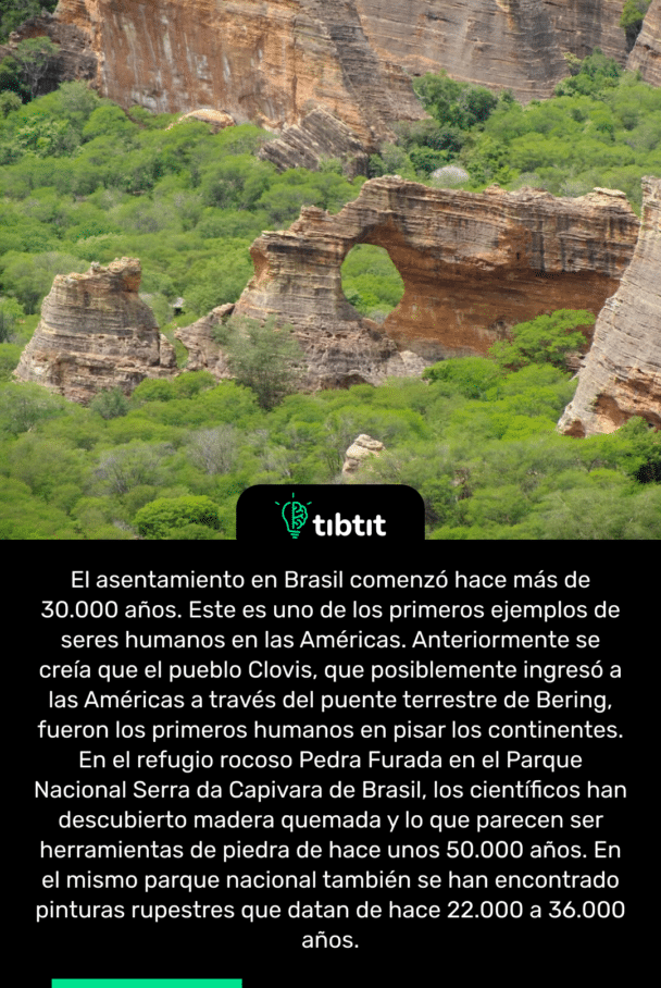 El asentamiento en Brasil comenzó hace más de 30.000 años. Este es uno de los primeros ejemplos de seres humanos en las Américas. Anteriormente se creía que el pueblo Clovis, que posiblemente ingresó a las Américas a través del puente terrestre de Bering, fueron los primeros humanos en pisar los continentes. En el refugio rocoso Pedra Furada en el Parque Nacional Serra da Capivara de Brasil, los científicos han descubierto madera quemada y lo que parecen ser herramientas de piedra de hace unos 50.000 años. En el mismo parque nacional también se han encontrado pinturas rupestres que datan de hace 22.000 a 36.000 años.