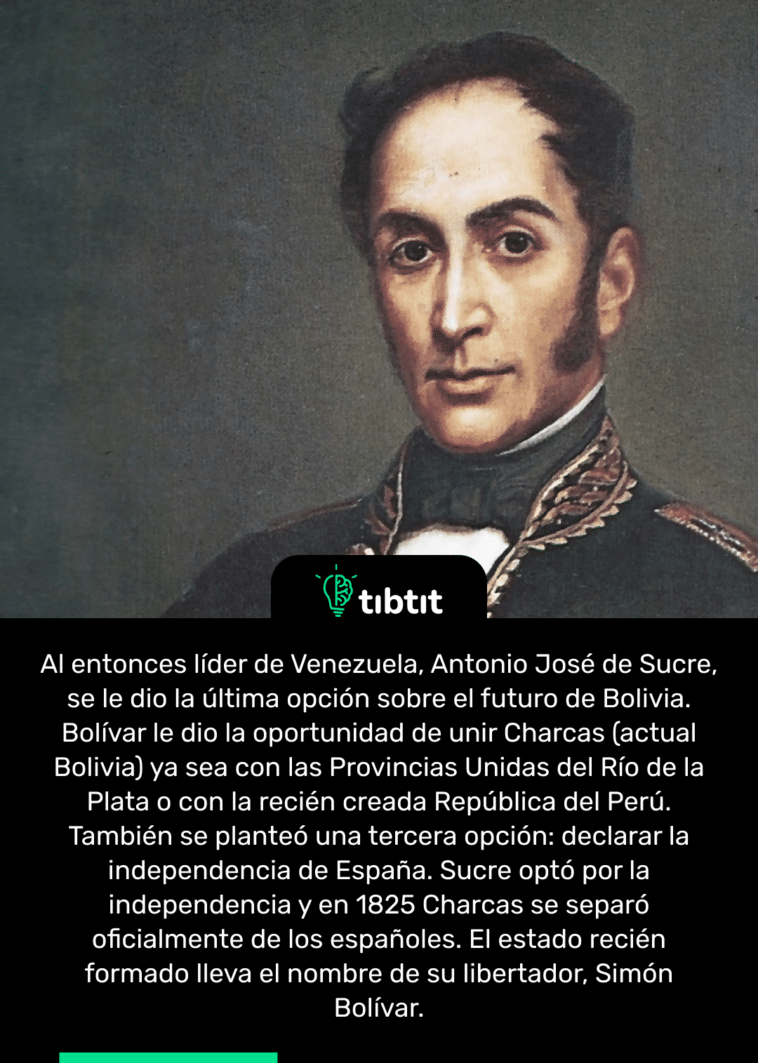 Al entonces líder de Venezuela, Antonio José de Sucre, se le dio la última opción sobre el futuro de Bolivia. Bolívar le dio la oportunidad de unir Charcas (actual Bolivia) ya sea con las Provincias Unidas del Río de la Plata o con la recién creada República del Perú. También se planteó una tercera opción: declarar la independencia de España. Sucre optó por la independencia y en 1825 Charcas se separó oficialmente de los españoles. El estado recién formado lleva el nombre de su libertador, Simón Bolívar.