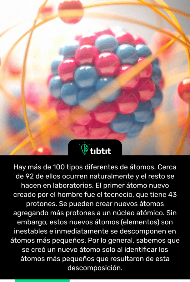 Hay más de 100 tipos diferentes de átomos. Cerca de 92 de ellos ocurren naturalmente y el resto se hacen en laboratorios. El primer átomo nuevo creado por el hombre fue el tecnecio, que tiene 43 protones. Se pueden crear nuevos átomos agregando más protones a un núcleo atómico. Sin embargo, estos nuevos átomos (elementos) son inestables e inmediatamente se descomponen en átomos más pequeños. Por lo general, sabemos que se creó un nuevo átomo solo al identificar los átomos más pequeños que resultaron de esta descomposición.