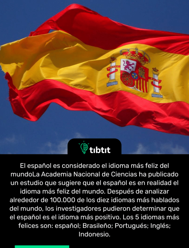 El español es considerado el idioma más feliz del mundo La Academia Nacional de Ciencias ha publicado un estudio que sugiere que el español es en realidad el idioma más feliz del mundo. Después de analizar alrededor de 100.000 de los diez idiomas más hablados del mundo, los investigadores pudieron determinar que el español es el idioma más positivo. Los 5 idiomas más felices son: español; Brasileño; Portugués; Inglés; Indonesio.