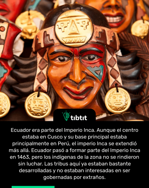 Ecuador era parte del Imperio Inca. Aunque el centro estaba en Cusco y su base principal estaba principalmente en Perú, el imperio Inca se extendió más allá. Ecuador pasó a formar parte del Imperio Inca en 1463, pero los indígenas de la zona no se rindieron sin luchar. Las tribus aquí ya estaban bastante desarrolladas y no estaban interesadas en ser gobernadas por extraños.