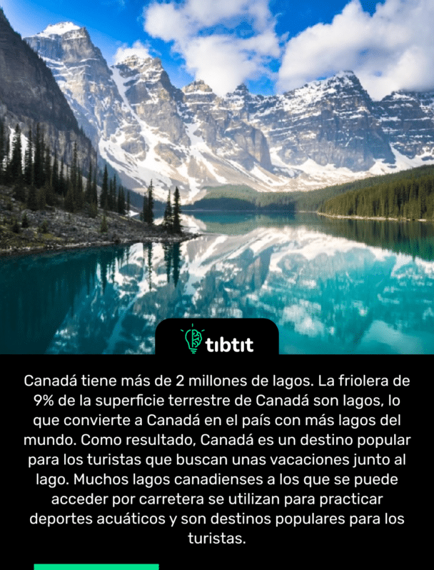 Canadá tiene más de 2 millones de lagos. La friolera de 9% de la superficie terrestre de Canadá son lagos, lo que convierte a Canadá en el país con más lagos del mundo. Como resultado, Canadá es un destino popular para los turistas que buscan unas vacaciones junto al lago. Muchos lagos canadienses a los que se puede acceder por carretera se utilizan para practicar deportes acuáticos y son destinos populares para los turistas.