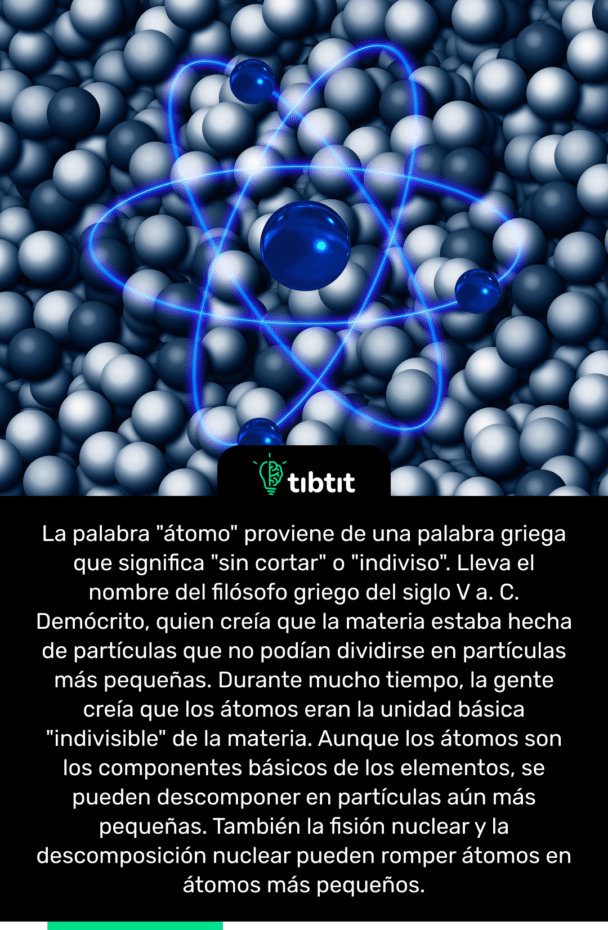 La palabra "átomo" proviene de una palabra griega que significa "sin cortar" o "indiviso". Lleva el nombre del filósofo griego del siglo V a. C. Demócrito, quien creía que la materia estaba hecha de partículas que no podían dividirse en partículas más pequeñas. Durante mucho tiempo, la gente creía que los átomos eran la unidad básica "indivisible" de la materia. Aunque los átomos son los componentes básicos de los elementos, se pueden descomponer en partículas aún más pequeñas. También la fisión nuclear y la descomposición nuclear pueden romper átomos en átomos más pequeños.