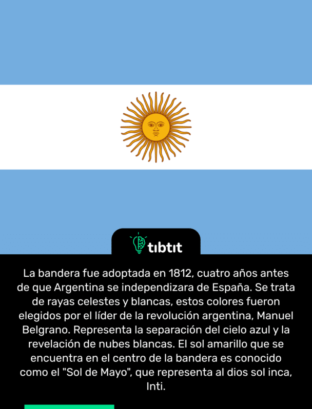 La bandera fue adoptada en 1812, cuatro años antes de que Argentina se independizara de España. Se trata de rayas celestes y blancas, estos colores fueron elegidos por el líder de la revolución argentina, Manuel Belgrano. Representa la separación del cielo azul y la revelación de nubes blancas. El sol amarillo que se encuentra en el centro de la bandera es conocido como el "Sol de Mayo", que representa al dios sol inca, Inti.