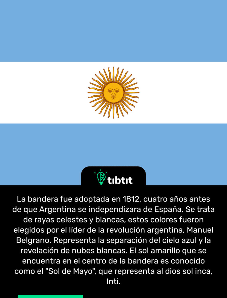 La bandera fue adoptada en 1812, cuatro años antes de que Argentina se independizara de España. Se trata de rayas celestes y blancas, estos colores fueron elegidos por el líder de la revolución argentina, Manuel Belgrano. Representa la separación del cielo azul y la revelación de nubes blancas. El sol amarillo que se encuentra en el centro de la bandera es conocido como el "Sol de Mayo", que representa al dios sol inca, Inti.