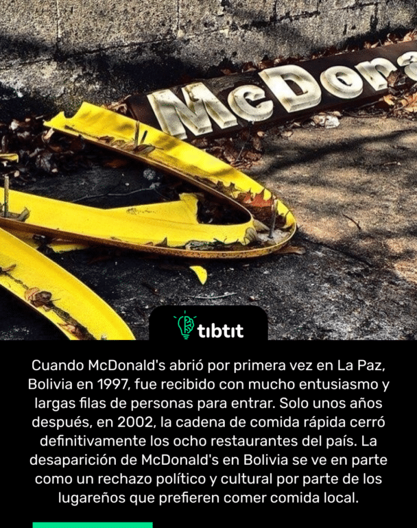 Cuando McDonald's abrió por primera vez en La Paz, Bolivia en 1997, fue recibido con mucho entusiasmo y largas filas de personas para entrar. Solo unos años después, en 2002, la cadena de comida rápida cerró definitivamente los ocho restaurantes del país. La desaparición de McDonald's en Bolivia se ve en parte como un rechazo político y cultural por parte de los lugareños que prefieren comer comida local.