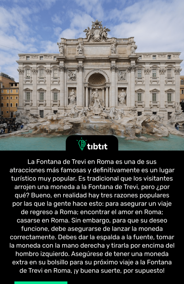 La Fontana de Trevi en Roma es una de sus atracciones más famosas y definitivamente es un lugar turístico muy popular. Es tradicional que los visitantes arrojen una moneda a la Fontana de Trevi, pero ¿por qué? Bueno, en realidad hay tres razones populares por las que la gente hace esto: para asegurar un viaje de regreso a Roma; encontrar el amor en Roma; casarse en Roma. Sin embargo, para que su deseo funcione, debe asegurarse de lanzar la moneda correctamente. Debes dar la espalda a la fuente, tomar la moneda con la mano derecha y tirarla por encima del hombro izquierdo. Asegúrese de tener una moneda extra en su bolsillo para su próximo viaje a la Fontana de Trevi en Roma, ¡y buena suerte, por supuesto!