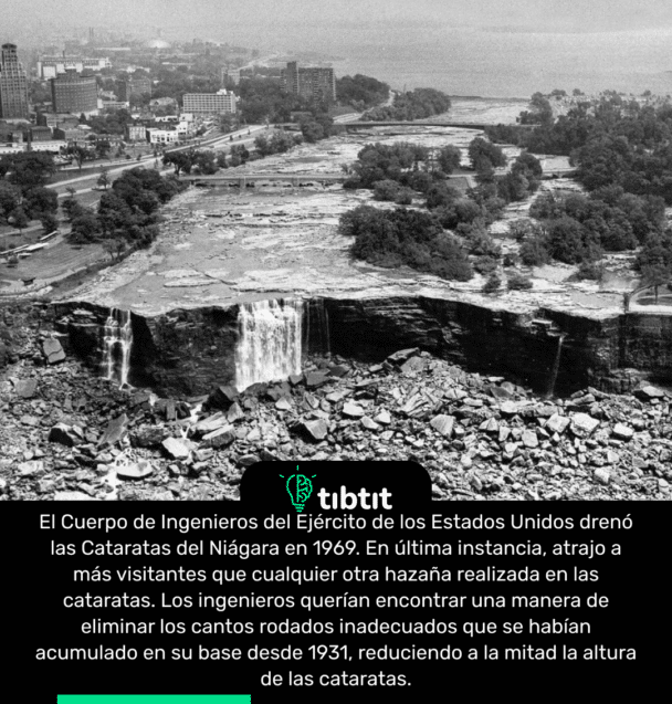 El Cuerpo de Ingenieros del Ejército de los Estados Unidos drenó las Cataratas del Niágara en 1969. En última instancia, atrajo a más visitantes que cualquier otra hazaña realizada en las cataratas. Los ingenieros querían encontrar una manera de eliminar los cantos rodados inadecuados que se habían acumulado en su base desde 1931, reduciendo a la mitad la altura de las cataratas.