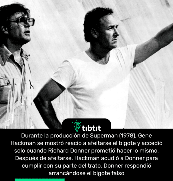 Durante la producción de Superman (1978), Gene Hackman se mostró reacio a afeitarse el bigote y accedió solo cuando Richard Donner prometió hacer lo mismo. Después de afeitarse, Hackman acudió a Donner para cumplir con su parte del trato. Donner respondió arrancándose el bigote falso.