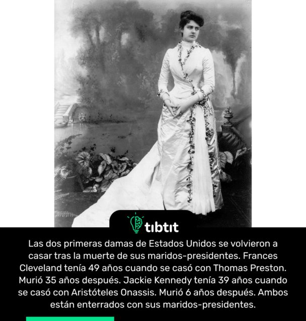 Las dos primeras damas de Estados Unidos se volvieron a casar tras la muerte de sus maridos-presidentes. Frances Cleveland tenía 49 años cuando se casó con Thomas Preston. Murió 35 años después. Jackie Kennedy tenía 39 años cuando se casó con Aristóteles Onassis. Murió 6 años después. Ambos están enterrados con sus maridos-presidentes.