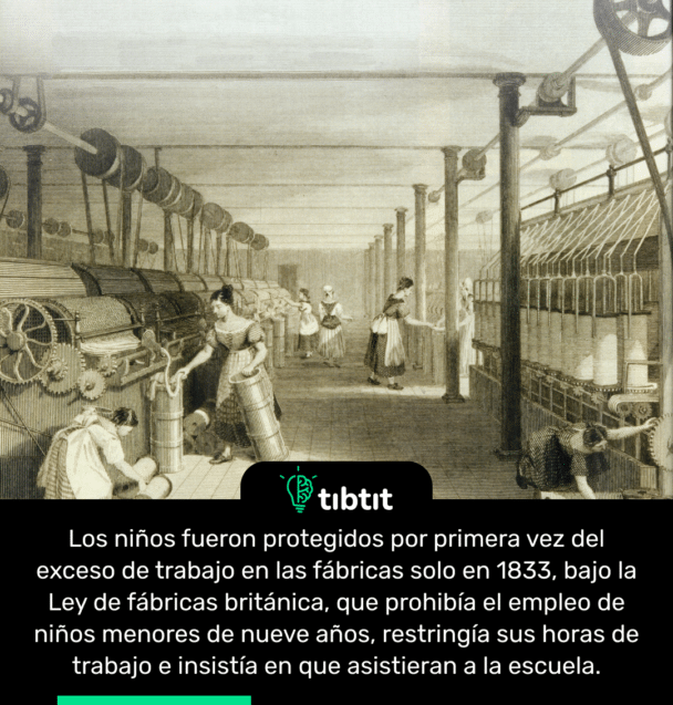 Los niños fueron protegidos por primera vez del exceso de trabajo en las fábricas solo en 1833, bajo la Ley de fábricas británica, que prohibía el empleo de niños menores de nueve años, restringía sus horas de trabajo e insistía en que asistieran a la escuela.
