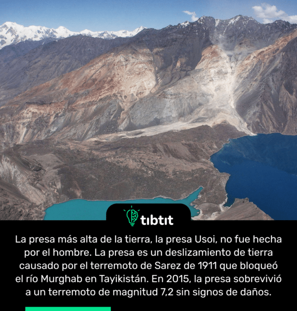 La presa más alta de la tierra, la presa Usoi, no fue hecha por el hombre. La presa es un deslizamiento de tierra causado por el terremoto de Sarez de 1911 que bloqueó el río Murghab en Tayikistán. En 2015, la presa sobrevivió a un terremoto de magnitud 7,2 sin signos de daños.