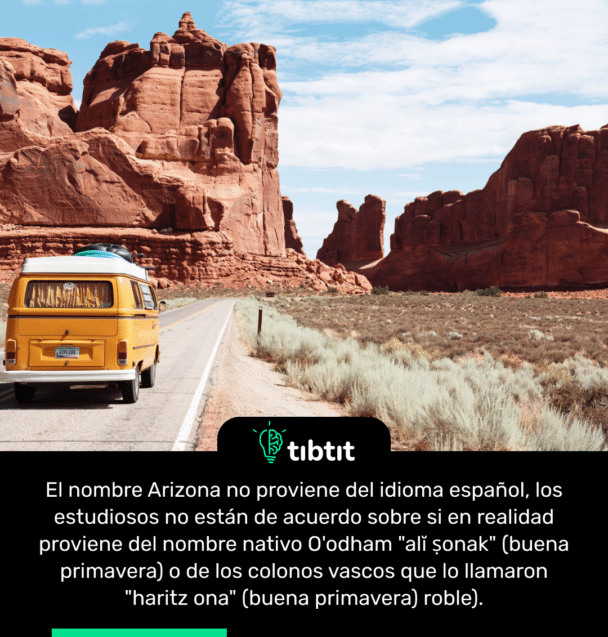 El nombre Arizona no proviene del idioma español, los estudiosos no están de acuerdo sobre si en realidad proviene del nombre nativo O'odham "alĭ ṣonak" (buena primavera) o de los colonos vascos que lo llamaron "haritz ona" (buena primavera) roble).