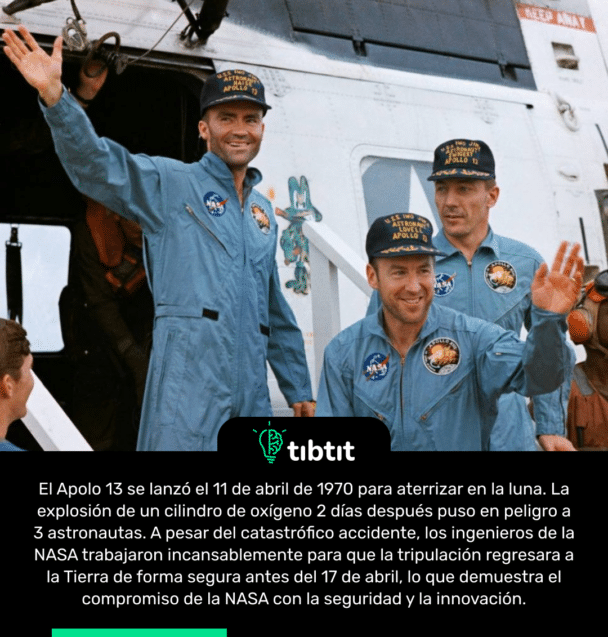 El Apolo 13 se lanzó el 11 de abril de 1970 para aterrizar en la luna. La explosión de un cilindro de oxígeno 2 días después puso en peligro a 3 astronautas. A pesar del catastrófico accidente, los ingenieros de la NASA trabajaron incansablemente para que la tripulación regresara a la Tierra de forma segura antes del 17 de abril, lo que demuestra el compromiso de la NASA con la seguridad y la innovación.
