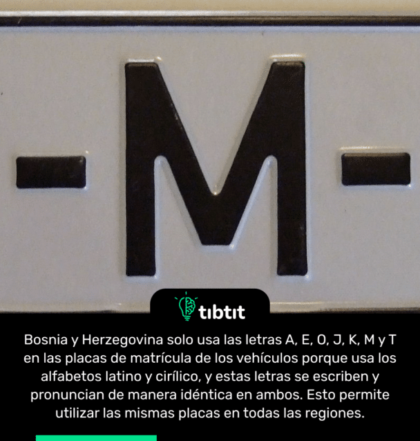 Bosnia y Herzegovina solo usa las letras A, E, O, J, K, M y T en las placas de matrícula de los vehículos porque usa los alfabetos latino y cirílico, y estas letras se escriben y pronuncian de manera idéntica en ambos. Esto permite utilizar las mismas placas en todas las regiones.