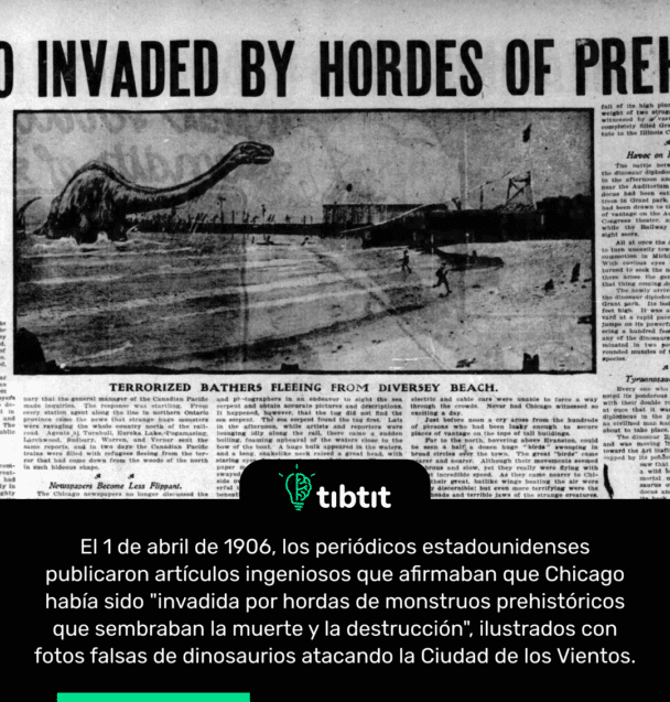 El 1 de abril de 1906, los periódicos estadounidenses publicaron artículos ingeniosos que afirmaban que Chicago había sido "invadida por hordas de monstruos prehistóricos que sembraban la muerte y la destrucción", ilustrados con fotos falsas de dinosaurios atacando la Ciudad de los Vientos.