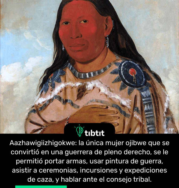 Aazhawigiizhigokwe: la única mujer ojibwe que se convirtió en una guerrera de pleno derecho, se le permitió portar armas, usar pintura de guerra, asistir a ceremonias, incursiones y expediciones de caza, y hablar ante el consejo tribal.