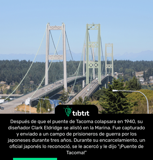Después de que el puente de Tacoma colapsara en 1940, su diseñador Clark Eldridge se alistó en la Marina. Fue capturado y enviado a un campo de prisioneros de guerra por los japoneses durante tres años. Durante su encarcelamiento, un oficial japonés lo reconoció, se le acercó y le dijo "¡Puente de Tacoma!"