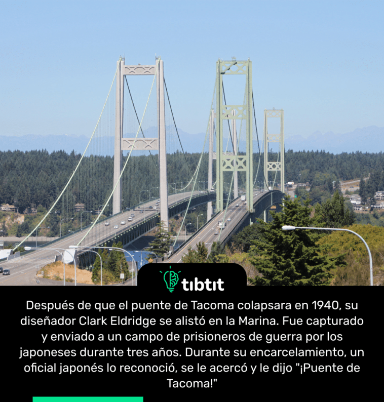 Después de que el puente de Tacoma colapsara en 1940, su diseñador Clark Eldridge se alistó en la Marina. Fue capturado y enviado a un campo de prisioneros de guerra por los japoneses durante tres años. Durante su encarcelamiento, un oficial japonés lo reconoció, se le acercó y le dijo "¡Puente de Tacoma!"
