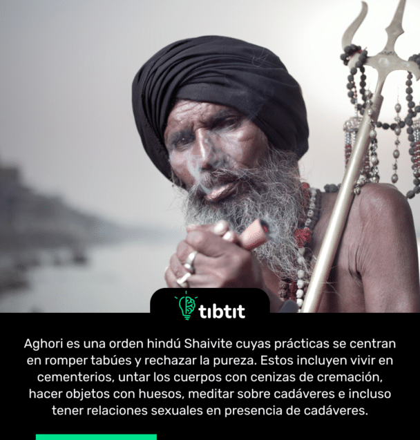 Aghori es una orden hindú Shaivite cuyas prácticas se centran en romper tabúes y rechazar la pureza. Estos incluyen vivir en cementerios, untar los cuerpos con cenizas de cremación, hacer objetos con huesos, meditar sobre cadáveres e incluso tener relaciones sexuales en presencia de cadáveres.