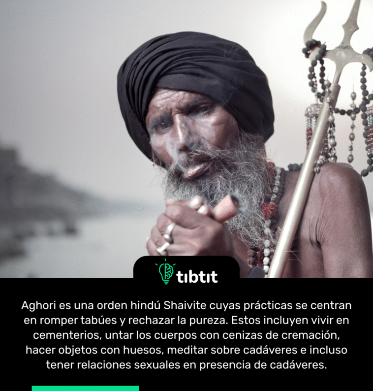 Aghori es una orden hindú Shaivite cuyas prácticas se centran en romper tabúes y rechazar la pureza. Estos incluyen vivir en cementerios, untar los cuerpos con cenizas de cremación, hacer objetos con huesos, meditar sobre cadáveres e incluso tener relaciones sexuales en presencia de cadáveres.