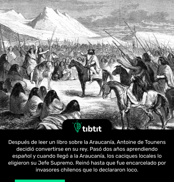 Después de leer un libro sobre la Araucanía, Antoine de Tounens decidió convertirse en su rey. Pasó dos años aprendiendo español y cuando llegó a la Araucanía, los caciques locales lo eligieron su Jefe Supremo. Reinó hasta que fue encarcelado por invasores chilenos que lo declararon loco.