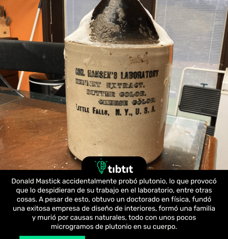 Donald Mastick accidentalmente probó plutonio, lo que provocó que lo despidieran de su trabajo en el laboratorio, entre otras cosas. A pesar de esto, obtuvo un doctorado en física, fundó una exitosa empresa de diseño de interiores, formó una familia y murió por causas naturales, todo con unos pocos microgramos de plutonio en su cuerpo.