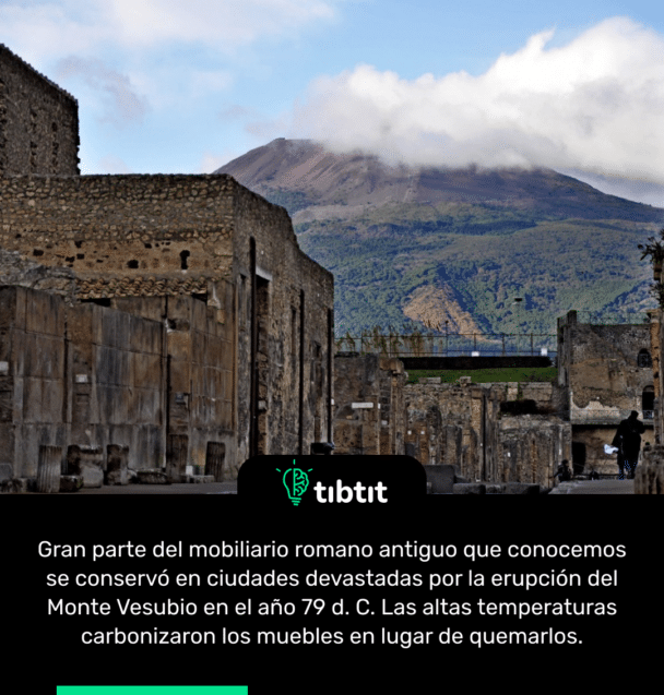 Gran parte del mobiliario romano antiguo que conocemos se conservó en ciudades devastadas por la erupción del Monte Vesubio en el año 79 d. C. Las altas temperaturas carbonizaron los muebles en lugar de quemarlos.