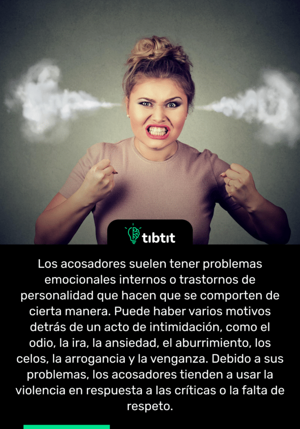 Los acosadores suelen tener problemas emocionales internos o trastornos de personalidad que hacen que se comporten de cierta manera. Puede haber varios motivos detrás de un acto de intimidación, como el odio, la ira, la ansiedad, el aburrimiento, los celos, la arrogancia y la venganza. Debido a sus problemas, los acosadores tienden a usar la violencia en respuesta a las críticas o la falta de respeto.