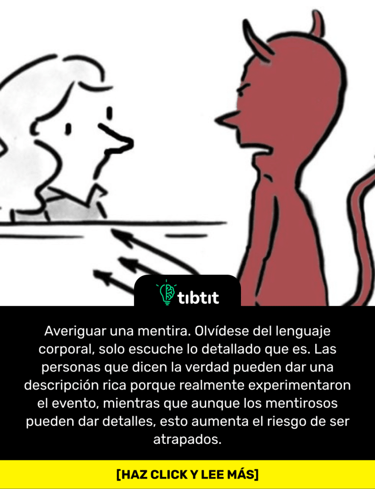Averiguar una mentira. Olvídese del lenguaje corporal, solo escuche lo detallado que es. Las personas que dicen la verdad pueden dar una descripción rica porque realmente experimentaron el evento, mientras que aunque los mentirosos pueden dar detalles, esto aumenta el riesgo de ser atrapados.