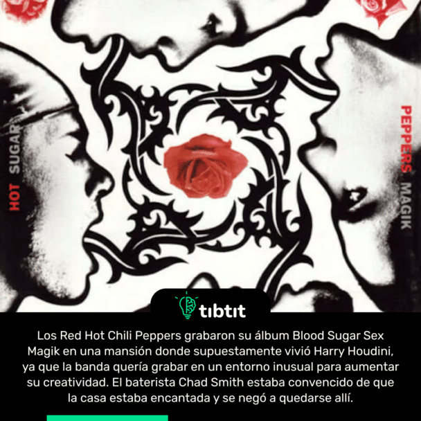Los Red Hot Chili Peppers grabaron su álbum Blood Sugar Sex Magik en una mansión donde supuestamente vivió Harry Houdini, ya que la banda quería grabar en un entorno inusual para aumentar su creatividad. El baterista Chad Smith estaba convencido de que la casa estaba encantada y se negó a quedarse allí.