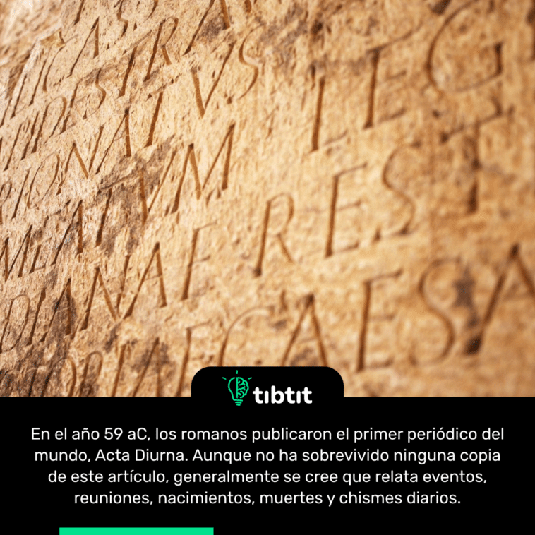 En el año 59 aC, los romanos publicaron el primer periódico del mundo, Acta Diurna. Aunque no ha sobrevivido ninguna copia de este artículo, generalmente se cree que relata eventos, reuniones, nacimientos, muertes y chismes diarios.
