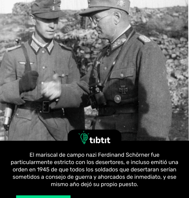 El mariscal de campo nazi Ferdinand Schörner fue particularmente estricto con los desertores, e incluso emitió una orden en 1945 de que todos los soldados que desertaran serían sometidos a consejo de guerra y ahorcados de inmediato, y ese mismo año dejó su propio puesto.