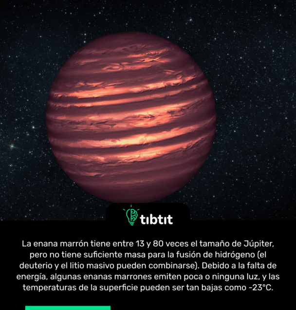 La enana marrón tiene entre 13 y 80 veces el tamaño de Júpiter, pero no tiene suficiente masa para la fusión de hidrógeno (el deuterio y el litio masivo pueden combinarse). Debido a la falta de energía, algunas enanas marrones emiten poca o ninguna luz, y las temperaturas de la superficie pueden ser tan bajas como -23°C.