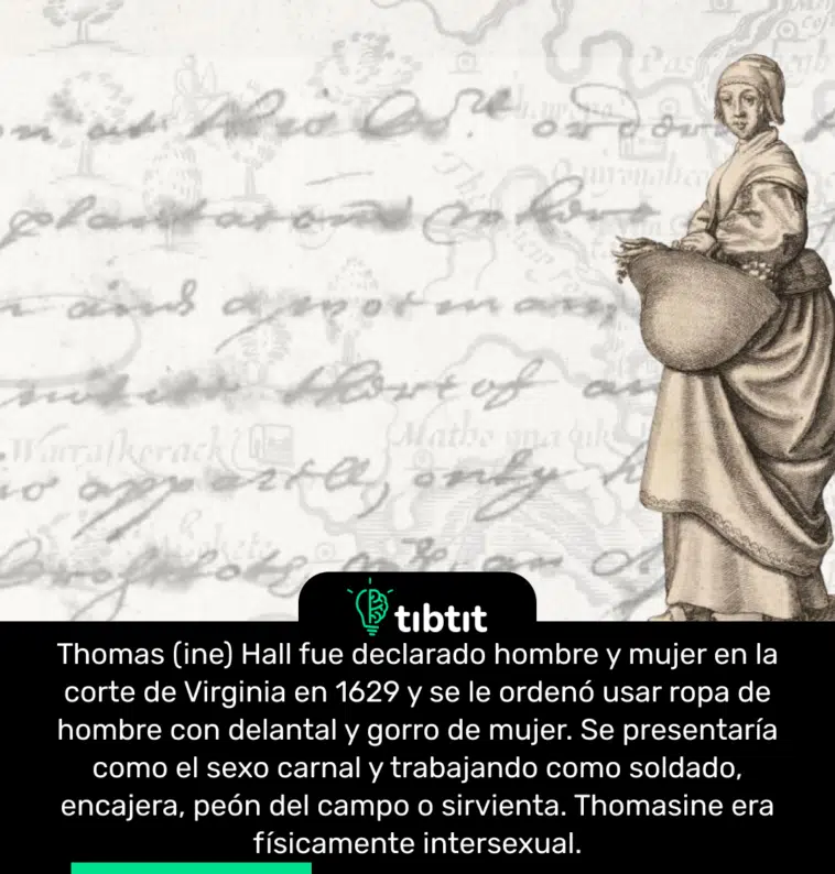 Thomas (ine) Hall fue declarado hombre y mujer en la corte de Virginia en 1629 y se le ordenó usar ropa de hombre con delantal y gorro de mujer. Se presentaría como el sexo carnal y trabajando como soldado, encajera, peón del campo o sirvienta. Thomasine era físicamente intersexual.