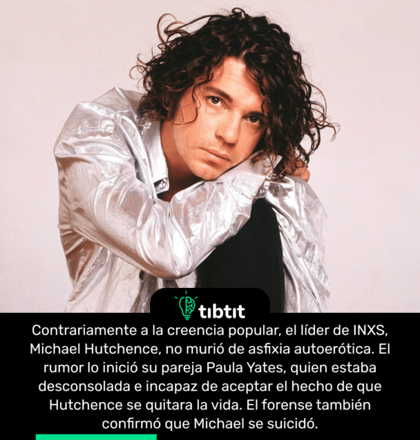 Contrariamente a la creencia popular, el líder de INXS, Michael Hutchence, no murió de asfixia autoerótica. El rumor lo inició su pareja Paula Yates, quien estaba desconsolada e incapaz de aceptar el hecho de que Hutchence se quitara la vida. El forense también confirmó que Michael se suicidó.