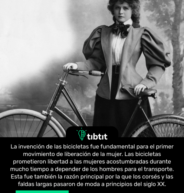 La invención de las bicicletas fue fundamental para el primer movimiento de liberación de la mujer. Las bicicletas prometieron libertad a las mujeres acostumbradas durante mucho tiempo a depender de los hombres para el transporte. Esta fue también la razón principal por la que los corsés y las faldas largas pasaron de moda a principios del siglo XX.
