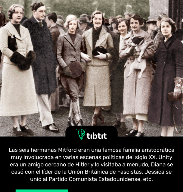 Las seis hermanas Mitford eran una famosa familia aristocrática muy involucrada en varias escenas políticas del siglo XX. Unity era un amigo cercano de Hitler y lo visitaba a menudo, Diana se casó con el líder de la Unión Británica de Fascistas, Jessica se unió al Partido Comunista Estadounidense, etc.