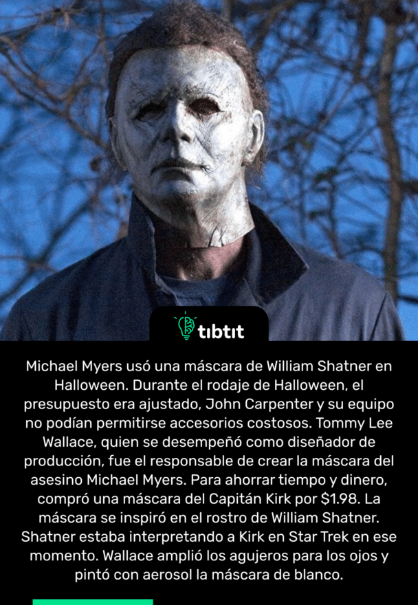 Michael Myers usó una máscara de William Shatner en Halloween. Durante el rodaje de Halloween, el presupuesto era ajustado, John Carpenter y su equipo no podían permitirse accesorios costosos. Tommy Lee Wallace, quien se desempeñó como diseñador de producción, fue el responsable de crear la máscara del asesino Michael Myers. Para ahorrar tiempo y dinero, compró una máscara del Capitán Kirk por $1.98. La máscara se inspiró en el rostro de William Shatner. Shatner estaba interpretando a Kirk en Star Trek en ese momento. Wallace amplió los agujeros para los ojos y pintó con aerosol la máscara de blanco.