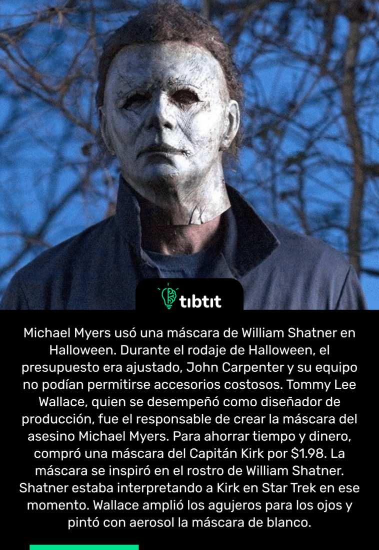 Michael Myers usó una máscara de William Shatner en Halloween. Durante el rodaje de Halloween, el presupuesto era ajustado, John Carpenter y su equipo no podían permitirse accesorios costosos. Tommy Lee Wallace, quien se desempeñó como diseñador de producción, fue el responsable de crear la máscara del asesino Michael Myers. Para ahorrar tiempo y dinero, compró una máscara del Capitán Kirk por $1.98. La máscara se inspiró en el rostro de William Shatner. Shatner estaba interpretando a Kirk en Star Trek en ese momento. Wallace amplió los agujeros para los ojos y pintó con aerosol la máscara de blanco.