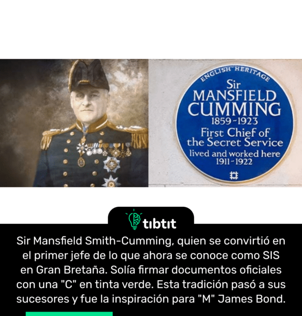 Sir Mansfield Smith-Cumming, quien se convirtió en el primer jefe de lo que ahora se conoce como SIS en Gran Bretaña. Solía firmar documentos oficiales con una "C" en tinta verde. Esta tradición pasó a sus sucesores y fue la inspiración para "M" James Bond.