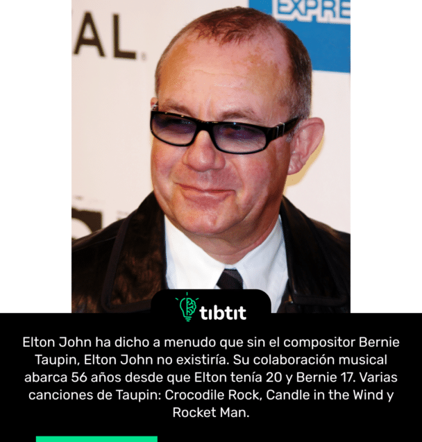 Elton John ha dicho a menudo que sin el compositor Bernie Taupin, Elton John no existiría. Su colaboración musical abarca 56 años desde que Elton tenía 20 y Bernie 17. Varias canciones de Taupin: Crocodile Rock, Candle in the Wind y Rocket Man.