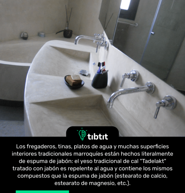 Los fregaderos, tinas, platos de agua y muchas superficies interiores tradicionales marroquíes están hechos literalmente de espuma de jabón: el yeso tradicional de cal "Tadelakt" tratado con jabón es repelente al agua y contiene los mismos compuestos que la espuma de jabón (estearato de calcio, estearato de magnesio, etc.).
