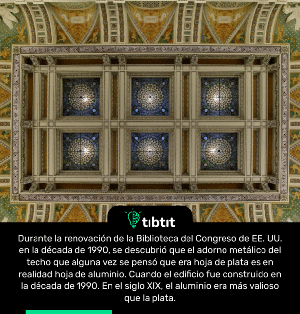 Durante la renovación de la Biblioteca del Congreso de EE. UU. en la década de 1990, se descubrió que el adorno metálico del techo que alguna vez se pensó que era hoja de plata es en realidad hoja de aluminio. Cuando el edificio fue construido en la década de 1990. En el siglo XIX, el aluminio era más valioso que la plata.