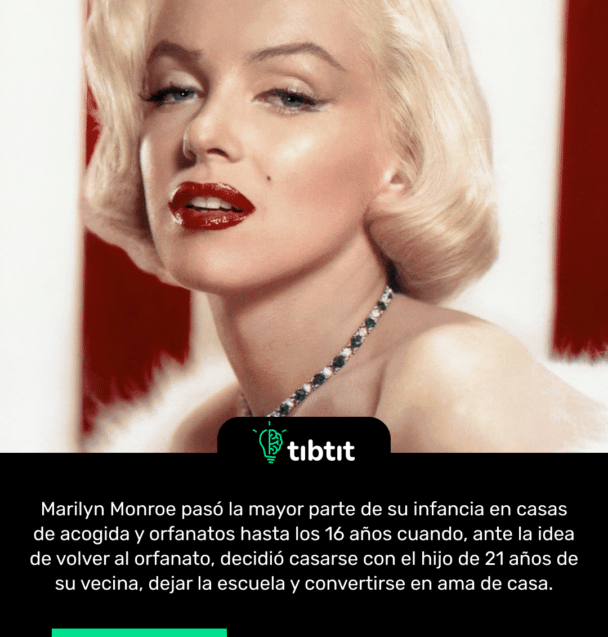 Marilyn Monroe pasó la mayor parte de su infancia en casas de acogida y orfanatos hasta los 16 años cuando, ante la idea de volver al orfanato, decidió casarse con el hijo de 21 años de su vecina, dejar la escuela y convertirse en ama de casa.