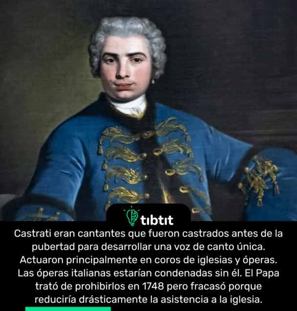 Castrati eran cantantes que fueron castrados antes de la pubertad para desarrollar una voz de canto única. Actuaron principalmente en coros de iglesias y óperas. Las óperas italianas estarían condenadas sin él. El Papa trató de prohibirlos en 1748 pero fracasó porque reduciría drásticamente la asistencia a la iglesia.